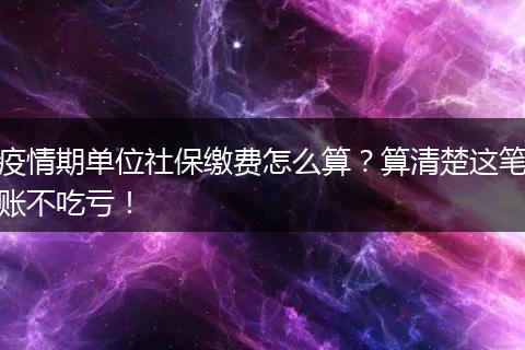 疫情期单位社保缴费怎么算？算清楚这笔账不吃亏！