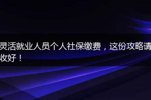 灵活就业人员个人社保缴费，这份攻略请收好！