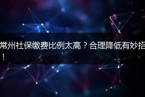 常州社保缴费比例太高？合理降低有妙招！
