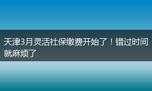 天津3月灵活社保缴费开始了!错过时间就麻烦了