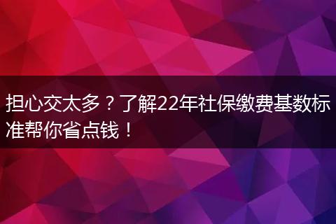 担心交太多?了解22年社保缴费基数标准帮你省点钱!