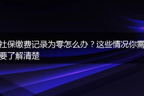 社保缴费记录为零怎么办？这些情况你需要了解清楚