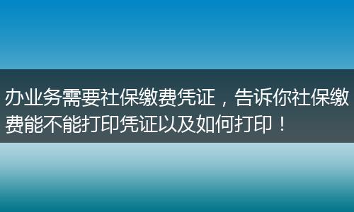 办业务需要社保缴费凭证,告诉你社保缴费能不能打印凭证以及如何打印!