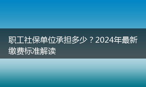 职工社保单位承担多少？2024年最新缴费标准解读