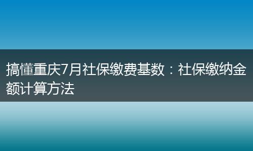 搞懂重庆7月社保缴费基数：社保缴纳金额计算方法