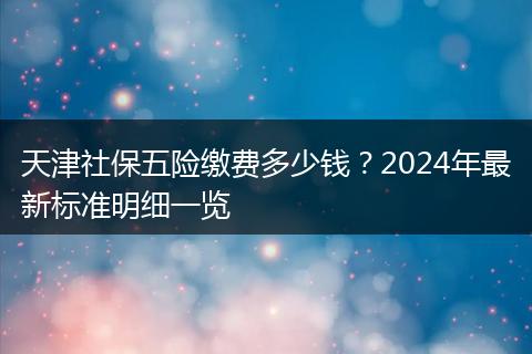 天津社保五险缴费多少钱？2024年最新标准明细一览