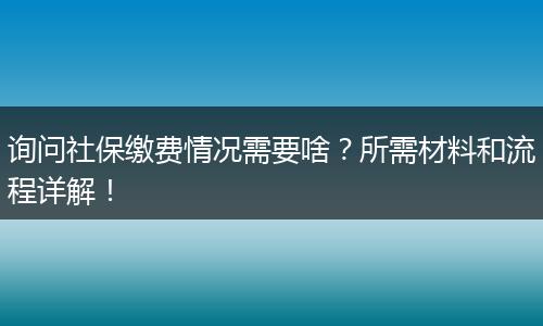 询问社保缴费情况需要啥？所需材料和流程详解！
