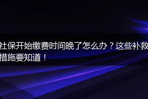 社保开始缴费时间晚了怎么办？这些补救措施要知道！