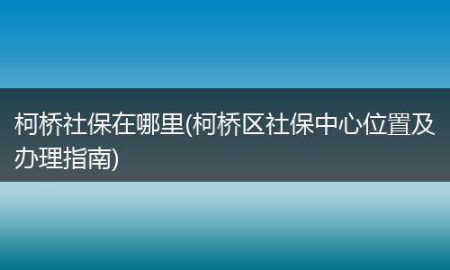 柯桥社保在哪里(柯桥区社保中心位置及办理指南)