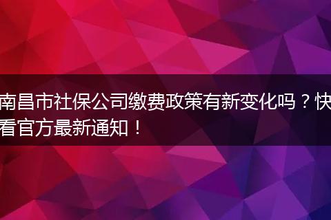 南昌市社保公司缴费政策有新变化吗？快看官方最新通知！