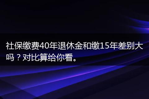 社保缴费40年退休金和缴15年差别大吗？对比算给你看。