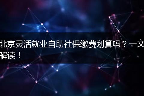 北京灵活就业自助社保缴费划算吗？一文解读！