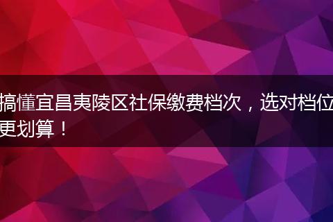 搞懂宜昌夷陵区社保缴费档次,选对档位更划算!