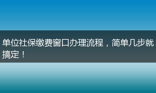 单位社保缴费窗口办理流程,简单几步就搞定!
