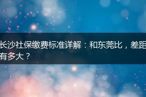 长沙社保缴费标准详解：和东莞比，差距有多大？