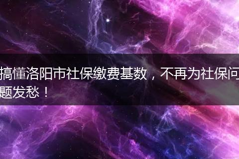 搞懂洛阳市社保缴费基数，不再为社保问题发愁！