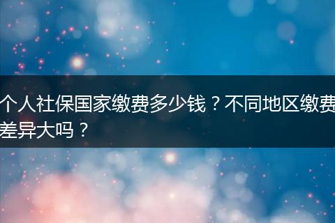 个人社保国家缴费多少钱？不同地区缴费差异大吗？