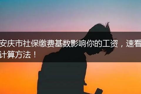 安庆市社保缴费基数影响你的工资，速看计算方法！