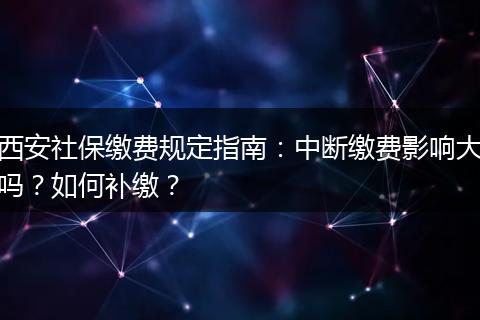 西安社保缴费规定指南：中断缴费影响大吗？如何补缴？