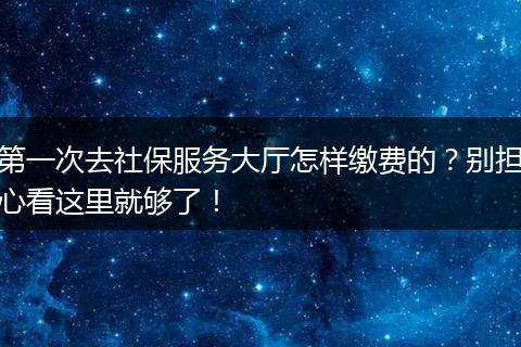 第一次去社保服务大厅怎样缴费的？别担心看这里就够了！