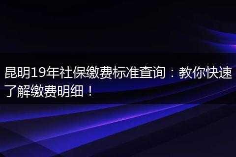 昆明19年社保缴费标准查询:教你快速了解缴费明细!