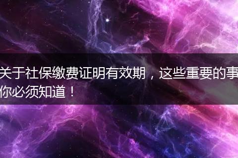 关于社保缴费证明有效期，这些重要的事你必须知道！