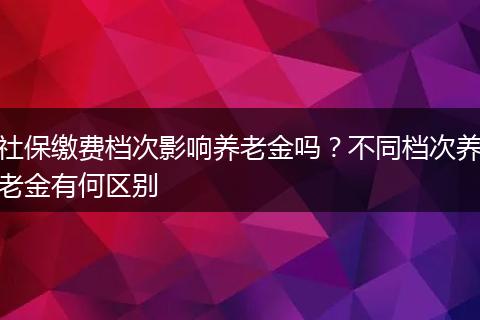 社保缴费档次影响养老金吗？不同档次养老金有何区别
