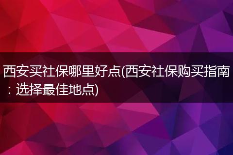 西安买社保哪里好点(西安社保购买指南：选择最佳地点)