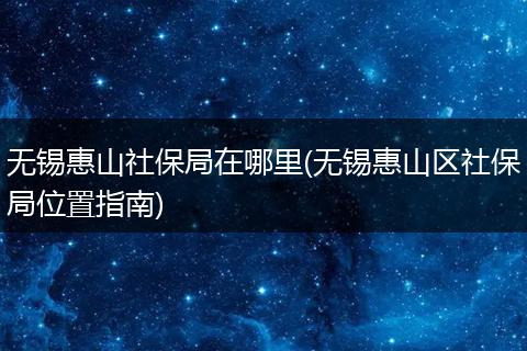 无锡惠山社保局在哪里(无锡惠山区社保局位置指南)