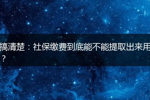 搞清楚：社保缴费到底能不能提取出来用？