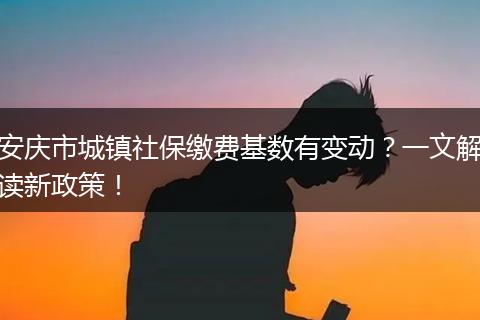 安庆市城镇社保缴费基数有变动？一文解读新政策！