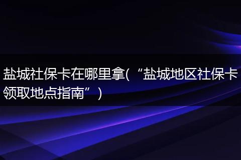 盐城社保卡在哪里拿(“盐城地区社保卡领取地点指南”)
