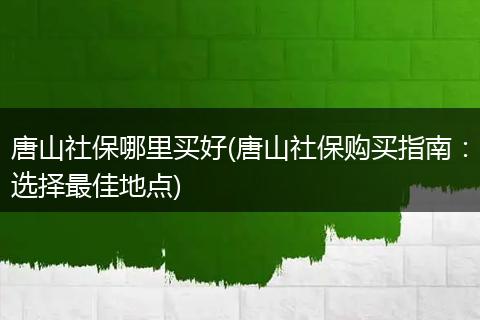 唐山社保哪里买好(唐山社保购买指南：选择最佳地点)