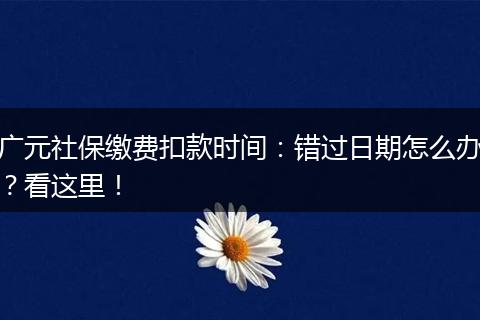 广元社保缴费扣款时间：错过日期怎么办？看这里！