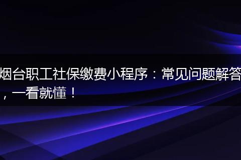 烟台职工社保缴费小程序：常见问题解答，一看就懂！