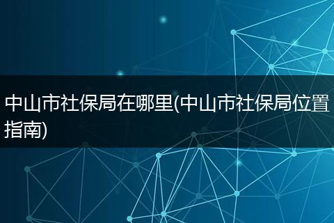 中山市社保局在哪里(中山市社保局位置指南)