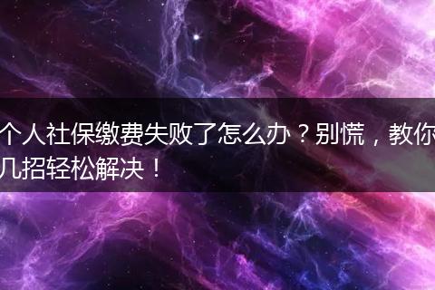个人社保缴费失败了怎么办?别慌,教你几招轻松解决!
