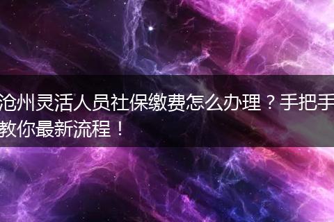 沧州灵活人员社保缴费怎么办理?手把手教你最新流程!