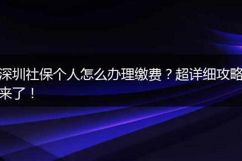 深圳社保个人怎么办理缴费？超详细攻略来了！