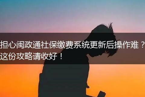 担心闽政通社保缴费系统更新后操作难?这份攻略请收好!