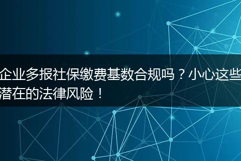 企业多报社保缴费基数合规吗？小心这些潜在的法律风险！
