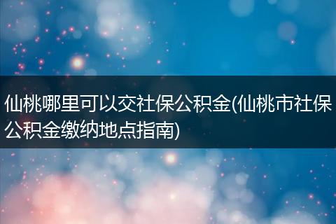 仙桃哪里可以交社保公积金(仙桃市社保公积金缴纳地点指南)