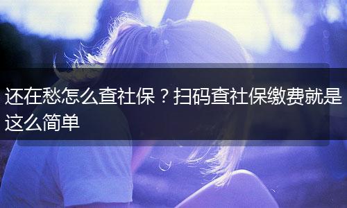 还在愁怎么查社保？扫码查社保缴费就是这么简单