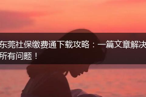 东莞社保缴费通下载攻略：一篇文章解决所有问题！