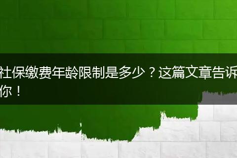社保缴费年龄限制是多少？这篇文章告诉你！