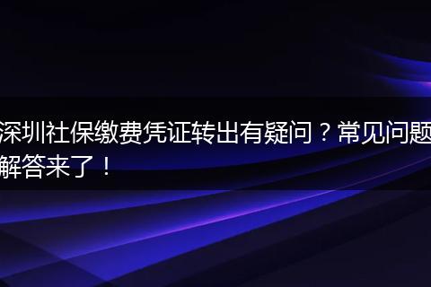 深圳社保缴费凭证转出有疑问？常见问题解答来了！
