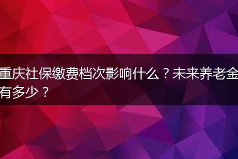 重庆社保缴费档次影响什么?未来养老金有多少?