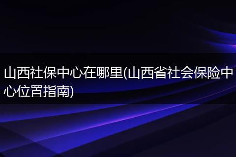 山西社保中心在哪里(山西省社会保险中心位置指南)