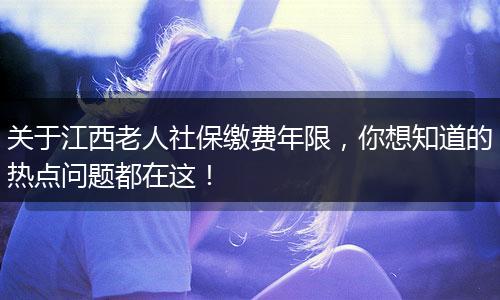 关于江西老人社保缴费年限,你想知道的热点问题都在这!