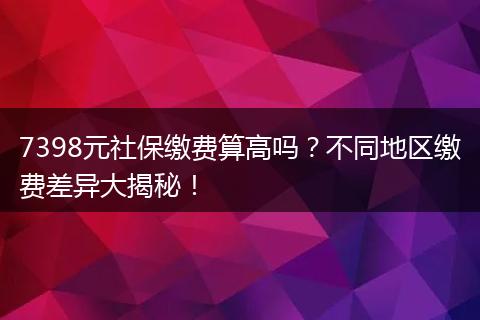 7398元社保缴费算高吗？不同地区缴费差异大揭秘！
